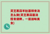 灵芝黑蒜羊肚菌排骨汤怎么做(灵芝黑蒜菌汤搭骨健脾，一道滋味美食)