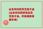山东农科院灵芝孢子油(山东农科院研发出灵芝孢子油，开拓健康保健市场)