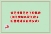 仙芝楼灵芝孢子粉基地(仙芝楼举办灵芝孢子粉基地建设启动仪式)