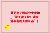 灵芝孢子粉成分中含碘_“灵芝孢子粉：碘含量丰富的天然补品”)