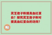灵芝孢子粉提高血红蛋白？探究灵芝孢子粉对提高血红蛋白的功效？