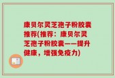 康贝尔灵芝孢子粉胶囊推荐(推荐：康贝尔灵芝孢子粉胶囊——提升健康，增强免疫力)
