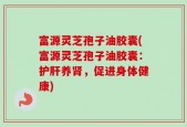 富源灵芝孢子油胶囊(富源灵芝孢子油胶囊：护肝养肾，促进身体健康)
