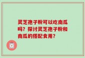 灵芝孢子粉可以吃南瓜吗？探讨灵芝孢子粉和南瓜的搭配食用？