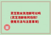 灵芝熬水洗泡脚可以吗(灵芝泡脚有何功效？使用方法与注意事项)