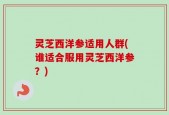 灵芝西洋参适用人群(谁适合服用灵芝西洋参？)