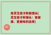 用灵芝孢子粉做馒头(灵芝孢子粉馒头：更健康、更美味的选择)