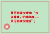 灵芝面膜水娃娃(“水润养肤，护肤利器——灵芝面膜水娃娃”)