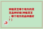 种植灵芝哪个地方的灵芝品种好些(种植灵芝，哪个地方的品种最好？)
