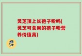 灵芝顶上长孢子粉吗(灵芝可食用的孢子粉营养价值高)