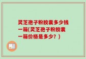 灵芝孢子粉胶囊多少钱一箱(灵芝孢子粉胶囊一箱价格是多少？)