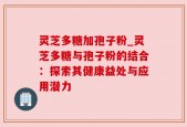 灵芝多糖加孢子粉_灵芝多糖与孢子粉的结合：探索其健康益处与应用潜力