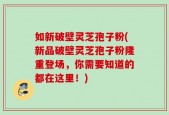 如新破壁灵芝孢子粉(新品破壁灵芝孢子粉隆重登场，你需要知道的都在这里！)