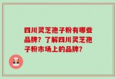 四川灵芝孢子粉有哪些品牌？了解四川灵芝孢子粉市场上的品牌？