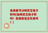 患病者可以喝灵芝孢子粉吗(能喝灵芝孢子粉吗？患病者适合饮用吗？)