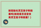 新冠能吃灵芝孢子粉胶囊吗(新冠是否适宜食用灵芝孢子粉胶囊？)