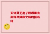 天津灵芝孢子粉哪里有卖探寻健康之路的佳选择