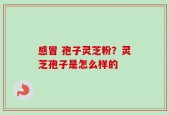 感冒 孢子灵芝粉？灵芝孢子是怎么样的