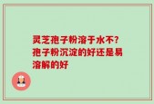 灵芝孢子粉溶于水不？孢子粉沉淀的好还是易溶解的好