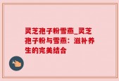 灵芝孢子粉雪燕_灵芝孢子粉与雪燕：滋补养生的完美结合