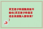 灵芝孢子粉尿酸高能不能吃(灵芝孢子粉是否适合高尿酸人群食用？)