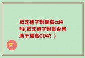 灵芝孢子粉提高cd4吗(灵芝孢子粉是否有助于提高CD4？)