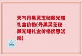 天气丹黑灵芝秘颜光耀礼盒价格(丹黑灵芝秘颜光耀礼盒价格优惠活动)
