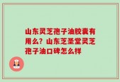 山东灵芝孢子油胶囊有用么？山东芝圣堂灵芝孢子油口碑怎么样