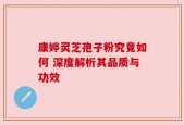 康婷灵芝孢子粉究竟如何 深度解析其品质与功效