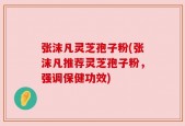 张沫凡灵芝孢子粉(张沫凡推荐灵芝孢子粉，强调保健功效)