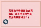 灵芝孢子粉里面会含真菌吗_灵芝孢子粉中是否含有真菌成分？)
