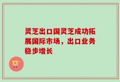 灵芝出口国灵芝成功拓展国际市场，出口业务稳步增长