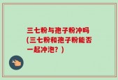 三七粉与孢子粉冲吗 (三七粉和孢子粉能否一起冲泡？)