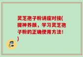 灵芝孢子粉讲座对接(提神养颜，学习灵芝孢子粉的正确使用方法！)