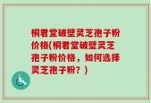 桐君堂破壁灵芝孢子粉价格(桐君堂破壁灵芝孢子粉价格，如何选择灵芝孢子粉？)
