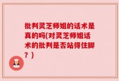 批判灵芝师姐的话术是真的吗(对灵芝师姐话术的批判是否站得住脚？)