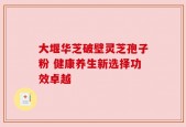 大堰华芝破壁灵芝孢子粉 健康养生新选择功效卓越