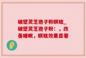 破壁灵芝孢子粉瞑眩_破壁灵芝孢子粉：，改善睡眠，瞑眩效果显著