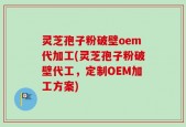 灵芝孢子粉破壁oem代加工(灵芝孢子粉破壁代工，定制OEM加工方案)