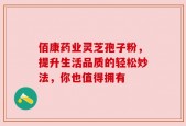 佰康药业灵芝孢子粉，提升生活品质的轻松妙法，你也值得拥有