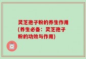 灵芝孢子粉的养生作用(养生必备：灵芝孢子粉的功效与作用)