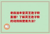 老段滋丰堂灵芝孢子粉直播？了解灵芝孢子粉的功效和使用方法？
