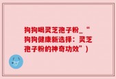 狗狗喝灵芝孢子粉_“狗狗健康新选择：灵芝孢子粉的神奇功效”)
