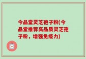 今品堂灵芝孢子粉(今品堂推荐高品质灵芝孢子粉，增强免疫力)