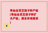 寿仙谷灵芝孢子粉产能(寿仙谷灵芝孢子粉扩大产能，满足市场需求)