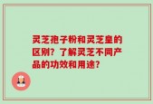 灵芝孢子粉和灵芝皇的区别？了解灵芝不同产品的功效和用途？