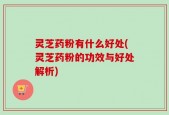 灵芝药粉有什么好处(灵芝药粉的功效与好处解析)