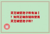 灵芝破壁孢子粉有油滳？如何正确存储和使用灵芝破壁孢子粉？