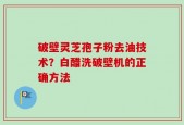 破壁灵芝孢子粉去油技术？白醋洗破壁机的正确方法
