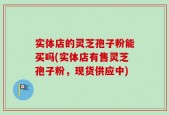 实体店的灵芝孢子粉能买吗(实体店有售灵芝孢子粉，现货供应中)